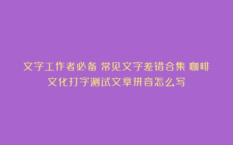 文字工作者必备！常见文字差错合集（咖啡文化打字测试文章拼音怎么写）