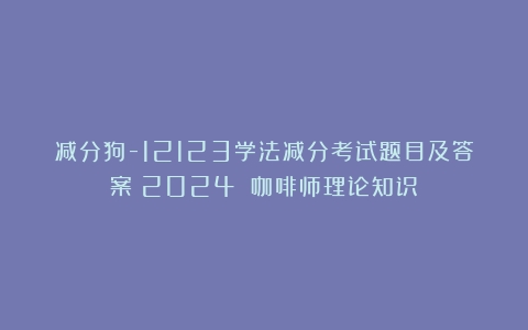 减分狗-12123学法减分考试题目及答案（2024）（咖啡师理论知识）