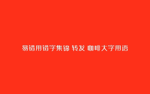 易错用错字集锦～转发（咖啡大字用语）