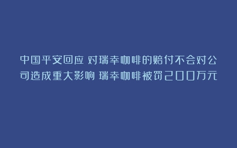 中国平安回应：对瑞幸咖啡的赔付不会对公司造成重大影响（瑞幸咖啡被罚200万元）