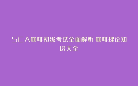 SCA咖啡初级考试全面解析（咖啡理论知识大全）