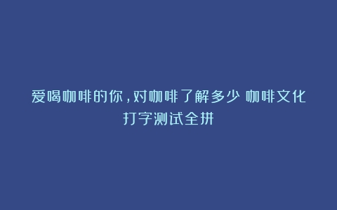 爱喝咖啡的你，对咖啡了解多少（咖啡文化打字测试全拼）