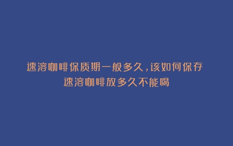 速溶咖啡保质期一般多久，该如何保存？（速溶咖啡放多久不能喝）