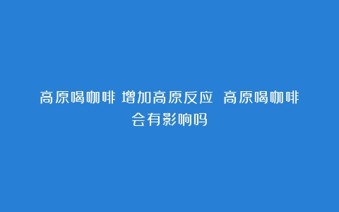 高原喝咖啡：增加高原反应？（高原喝咖啡会有影响吗）