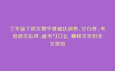 三年级下语文期中基础达训卷，空白卷，考查语言运用，能考90么？（咖啡文化的全文拼音）