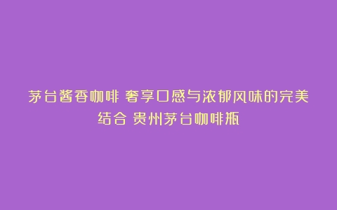 茅台酱香咖啡：奢享口感与浓郁风味的完美结合（贵州茅台咖啡瓶）