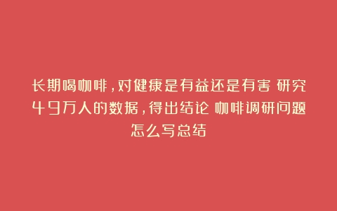 长期喝咖啡，对健康是有益还是有害？研究49万人的数据，得出结论（咖啡调研问题怎么写总结）