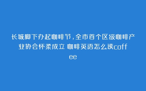 长城脚下办起咖啡节，全市首个区级咖啡产业协会怀柔成立（咖啡英语怎么读coffee）