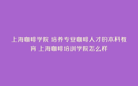 上海咖啡学院：培养专业咖啡人才的本科教育（上海咖啡培训学院怎么样）