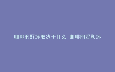 咖啡的好坏取决于什么？（咖啡的好和坏）