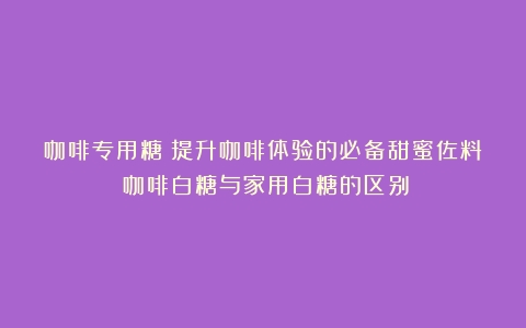 咖啡专用糖：提升咖啡体验的必备甜蜜佐料（咖啡白糖与家用白糖的区别）