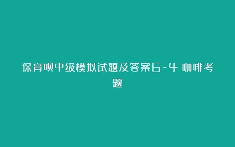 保育员中级模拟试题及答案6-4（咖啡考题）