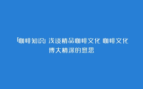 「咖啡知识」浅谈精品咖啡文化（咖啡文化博大精深的意思）