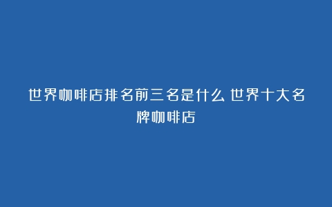 世界咖啡店排名前三名是什么（世界十大名牌咖啡店）