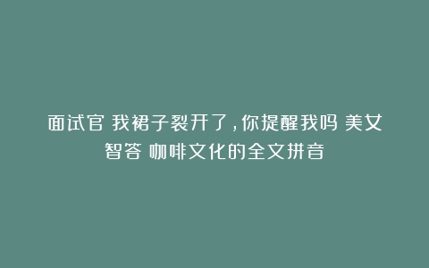 面试官：我裙子裂开了，你提醒我吗？美女智答（咖啡文化的全文拼音）