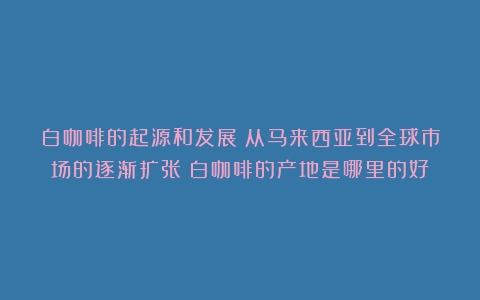 白咖啡的起源和发展：从马来西亚到全球市场的逐渐扩张（白咖啡的产地是哪里的好）