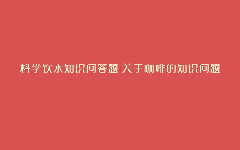 科学饮水知识问答题（关于咖啡的知识问题）