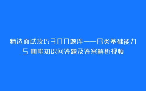 精选面试技巧300题库——B类基础能力5（咖啡知识问答题及答案解析视频）