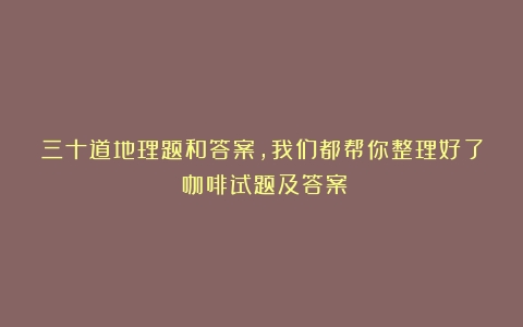 三十道地理题和答案，我们都帮你整理好了（咖啡试题及答案）