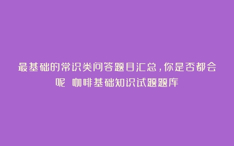 最基础的常识类问答题目汇总，你是否都会呢？（咖啡基础知识试题题库）