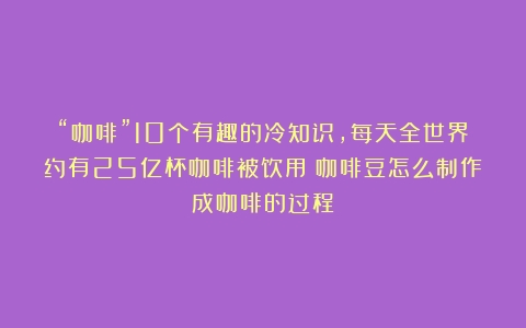 “咖啡”10个有趣的冷知识，每天全世界约有25亿杯咖啡被饮用（咖啡豆怎么制作成咖啡的过程）