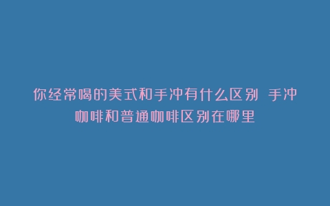 你经常喝的美式和手冲有什么区别？（手冲咖啡和普通咖啡区别在哪里）