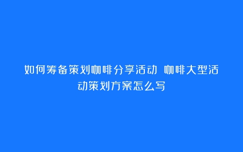 如何筹备策划咖啡分享活动？（咖啡大型活动策划方案怎么写）