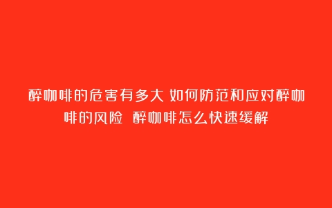 醉咖啡的危害有多大？如何防范和应对醉咖啡的风险？（醉咖啡怎么快速缓解）