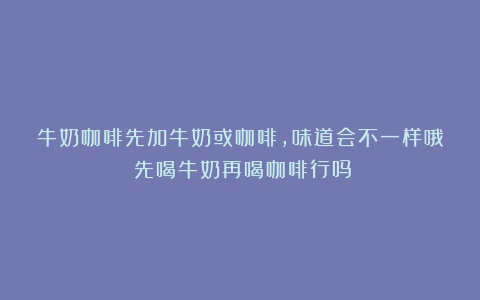 牛奶咖啡先加牛奶或咖啡，味道会不一样哦（先喝牛奶再喝咖啡行吗）