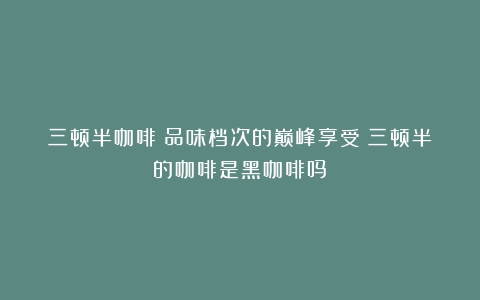 三顿半咖啡：品味档次的巅峰享受（三顿半的咖啡是黑咖啡吗）