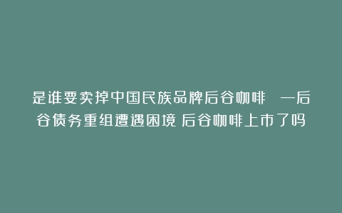 是谁要卖掉中国民族品牌后谷咖啡？ —后谷债务重组遭遇困境（后谷咖啡上市了吗）