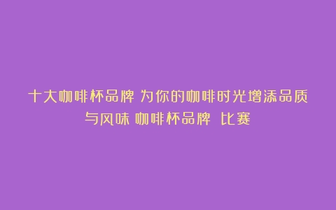 十大咖啡杯品牌：为你的咖啡时光增添品质与风味（咖啡杯品牌 比赛）