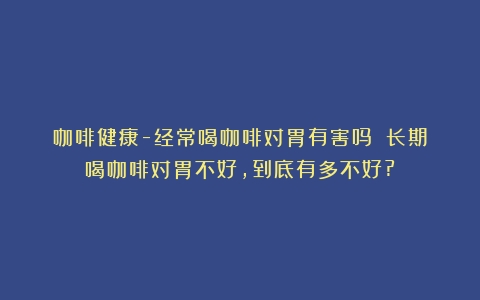 咖啡健康-经常喝咖啡对胃有害吗？（长期喝咖啡对胃不好,到底有多不好?）