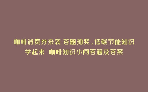 咖啡消费券来袭！答题抽奖，低碳节能知识学起来！（咖啡知识小问答题及答案）