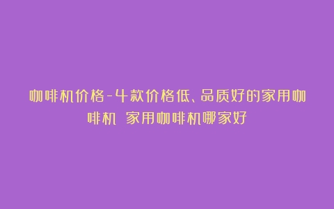 咖啡机价格-4款价格低、品质好的家用咖啡机！（家用咖啡机哪家好）