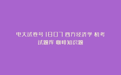 电大试卷号：1807《西方经济学》机考试题库（咖啡知识题）