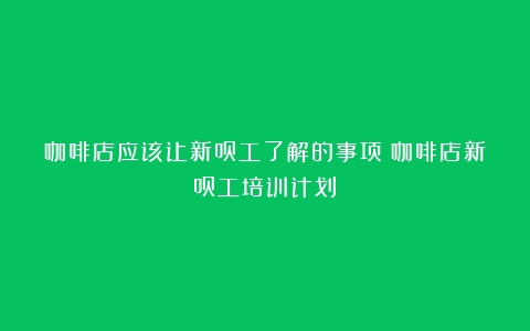 咖啡店应该让新员工了解的事项（咖啡店新员工培训计划）