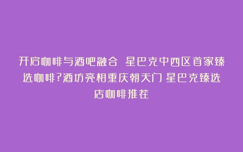 开启咖啡与酒吧融合 星巴克中西区首家臻选咖啡?酒坊亮相重庆朝天门（星巴克臻选店咖啡推荐）