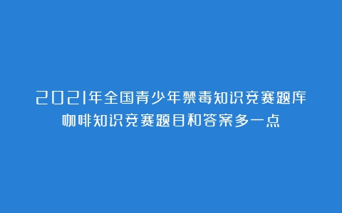 2021年全国青少年禁毒知识竞赛题库（咖啡知识竞赛题目和答案多一点）