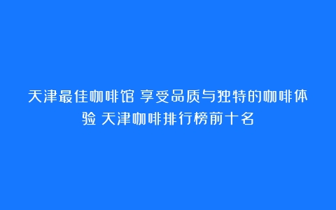 天津最佳咖啡馆：享受品质与独特的咖啡体验（天津咖啡排行榜前十名）