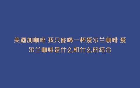 美酒加咖啡|我只能喝一杯爱尔兰咖啡（爱尔兰咖啡是什么和什么的结合）