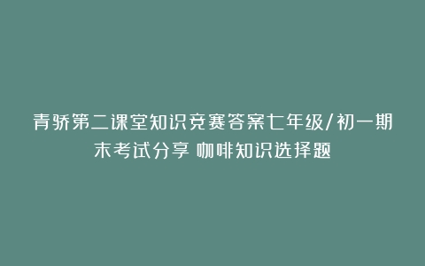 青骄第二课堂知识竞赛答案七年级/初一期末考试分享（咖啡知识选择题）