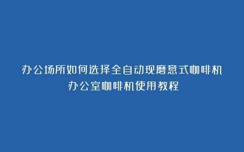 办公场所如何选择全自动现磨意式咖啡机？（办公室咖啡机使用教程）