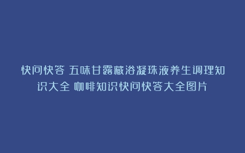 快问快答|五味甘露藏浴凝珠液养生调理知识大全（咖啡知识快问快答大全图片）