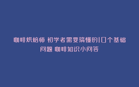 咖啡烘焙师｜初学者需要搞懂的10个基础问题（咖啡知识小问答）