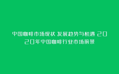 中国咖啡市场现状：发展趋势与机遇（2020年中国咖啡行业市场前景）