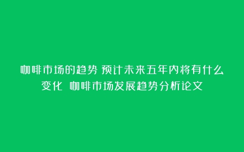 咖啡市场的趋势：预计未来五年内将有什么变化？（咖啡市场发展趋势分析论文）