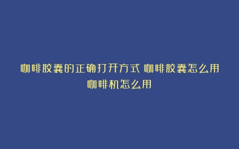 咖啡胶囊的正确打开方式（咖啡胶囊怎么用咖啡机怎么用）