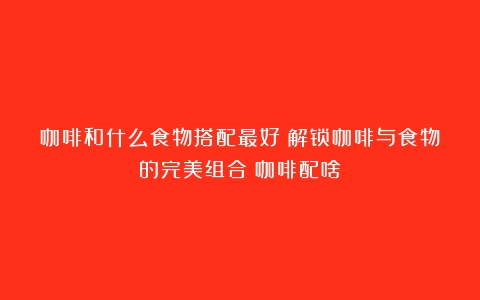 咖啡和什么食物搭配最好？解锁咖啡与食物的完美组合（咖啡配啥）