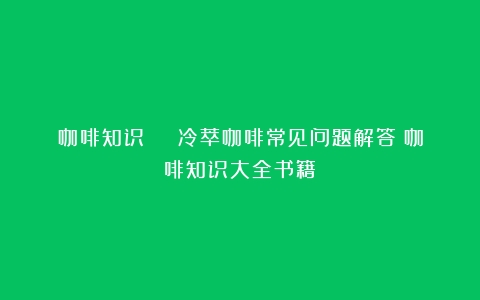 咖啡知识 | 冷萃咖啡常见问题解答（咖啡知识大全书籍）